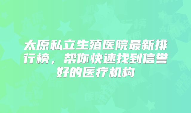 太原私立生殖医院最新排行榜，帮你快速找到信誉好的医疗机构