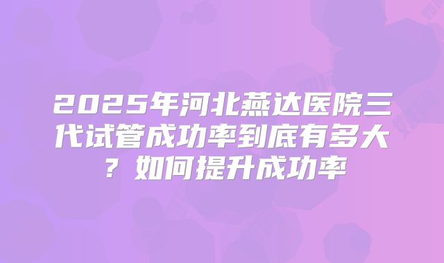 2025年河北燕达医院三代试管成功率到底有多大?如何提升成功率