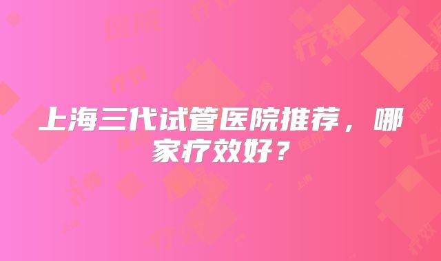 上海三代试管医院推荐，哪家疗效好？
