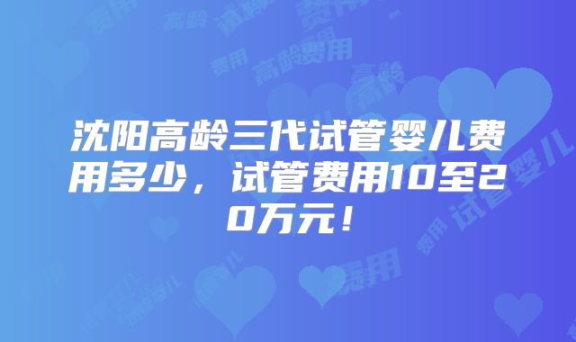沈阳高龄三代试管婴儿费用多少,试管费用10至20万元!