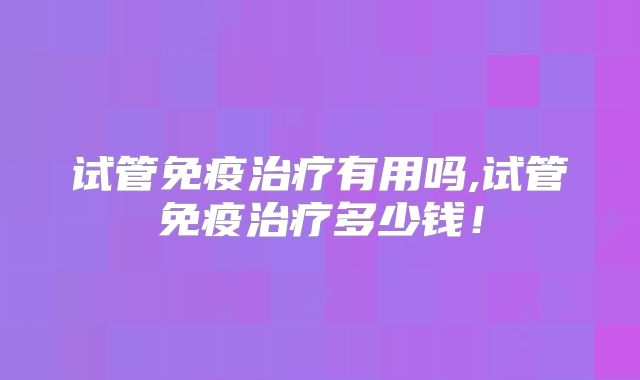 试管免疫治疗有用吗,试管免疫治疗多少钱!