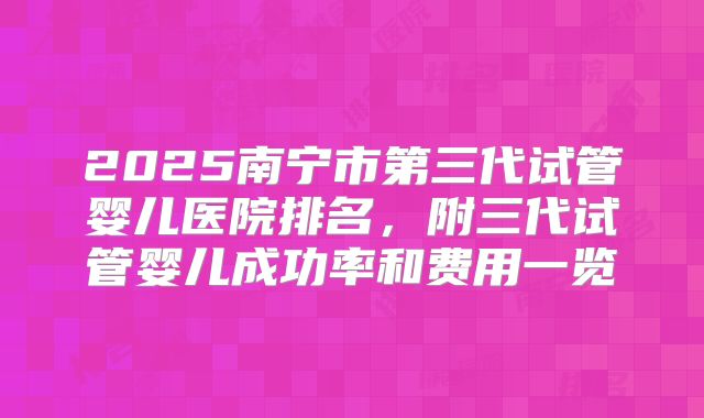 2025南宁市第三代试管婴儿医院排名，附三代试管婴儿成功率和费用一览