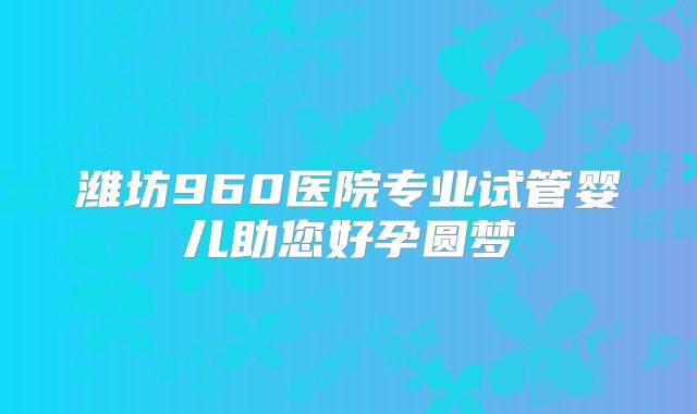 潍坊960医院专业试管婴儿助您好孕圆梦
