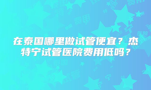 在泰国哪里做试管便宜？杰特宁试管医院费用低吗？