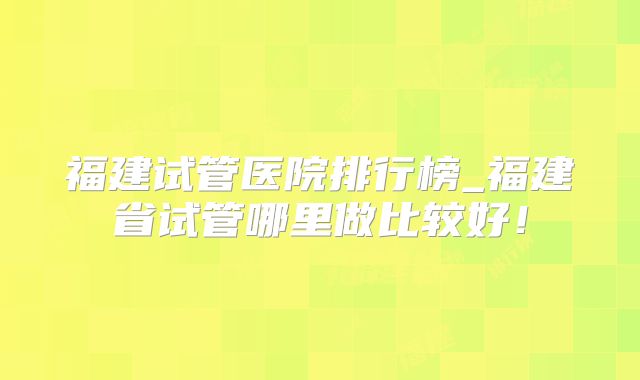 福建试管医院排行榜_福建省试管哪里做比较好!