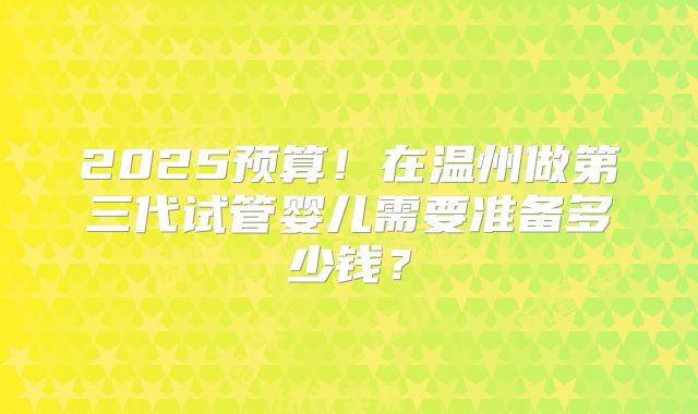 2025预算！在温州做第三代试管婴儿需要准备多少钱？