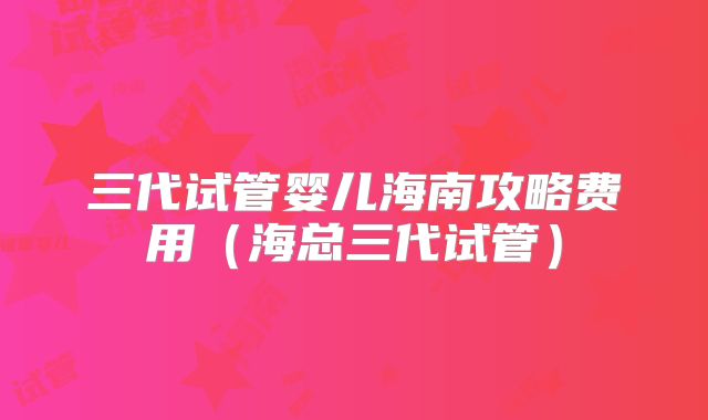 三代试管婴儿海南攻略费用（海总三代试管）