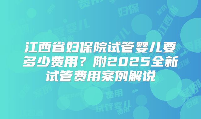 江西省妇保院试管婴儿要多少费用？附2025全新试管费用案例解说