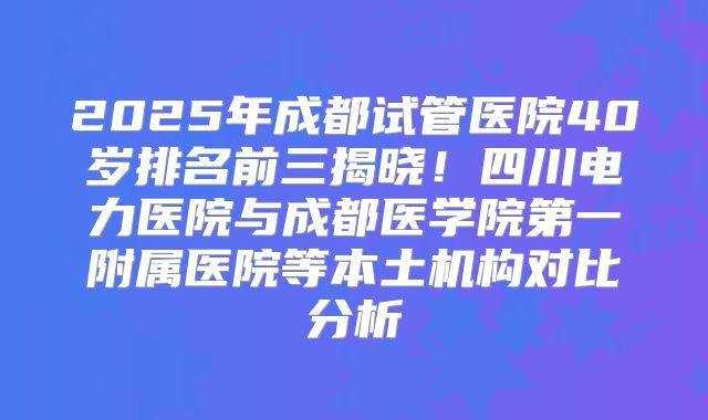 2025年成都试管医院40岁排名前三揭晓!四川电力医院与成都医学院第一附属医院等本土机构对比分析