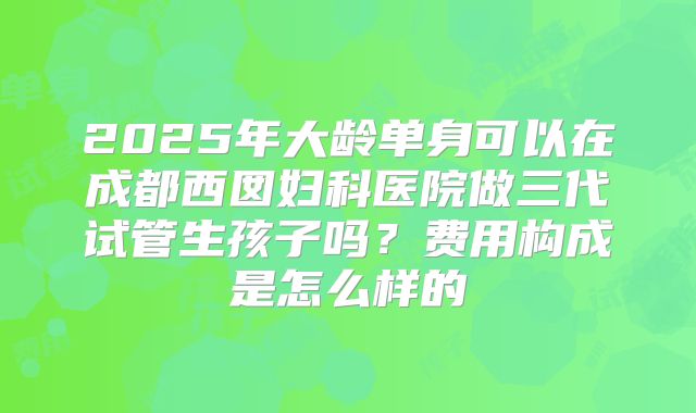 2025年大龄单身可以在成都西囡妇科医院做三代试管生孩子吗?费用构成是怎么样的