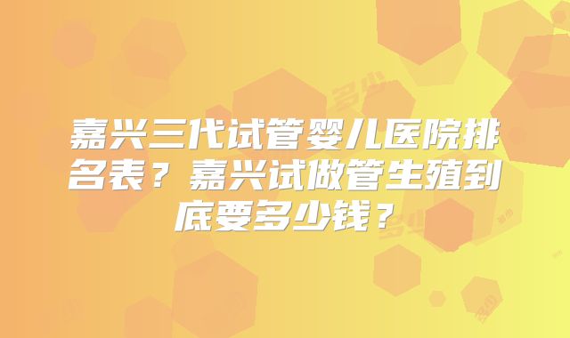 嘉兴三代试管婴儿医院排名表？嘉兴试做管生殖到底要多少钱？