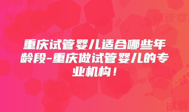 重庆试管婴儿适合哪些年龄段-重庆做试管婴儿的专业机构!
