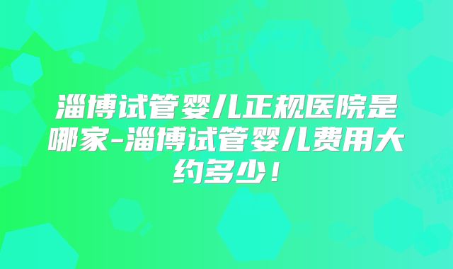 淄博试管婴儿正规医院是哪家-淄博试管婴儿费用大约多少！