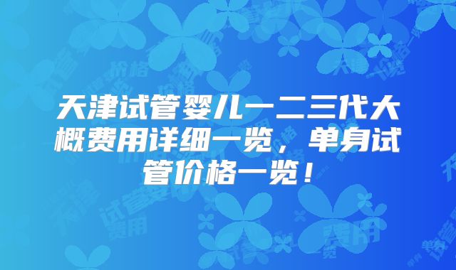 天津试管婴儿一二三代大概费用详细一览，单身试管价格一览！
