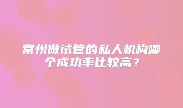 常州做试管的私人机构哪个成功率比较高？