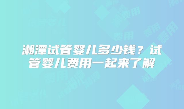 湘潭试管婴儿多少钱?试管婴儿费用一起来了解