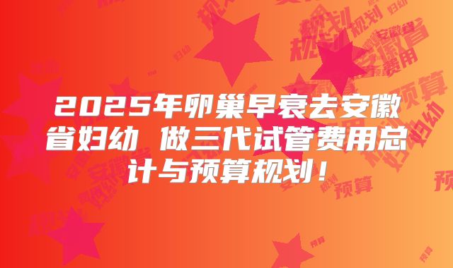 2025年卵巢早衰去安徽省妇幼 做三代试管费用总计与预算规划！