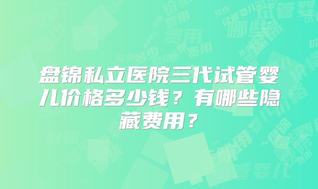 盘锦私立医院三代试管婴儿价格多少钱?有哪些隐藏费用?