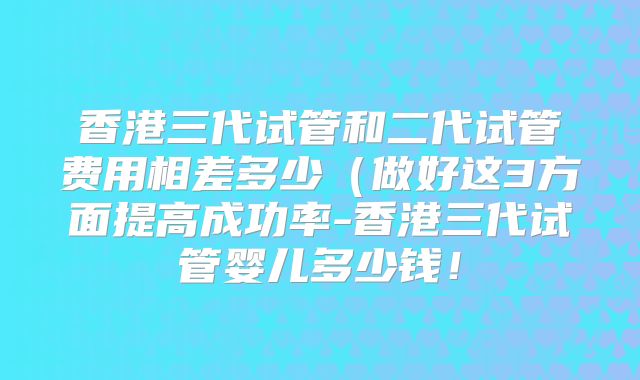 香港三代试管和二代试管费用相差多少（做好这3方面提高成功率-香港三代试管婴儿多少钱！