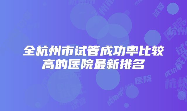 全杭州市试管成功率比较高的医院最新排名