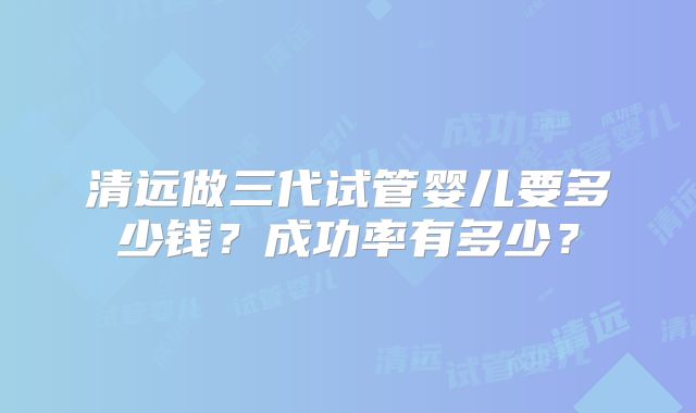 清远做三代试管婴儿要多少钱？成功率有多少？