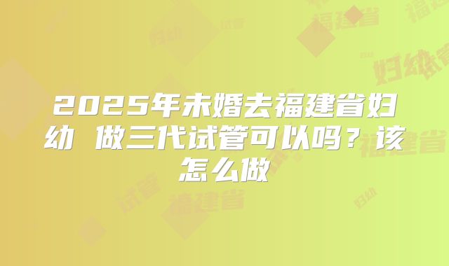 2025年未婚去福建省妇幼 做三代试管可以吗？该怎么做