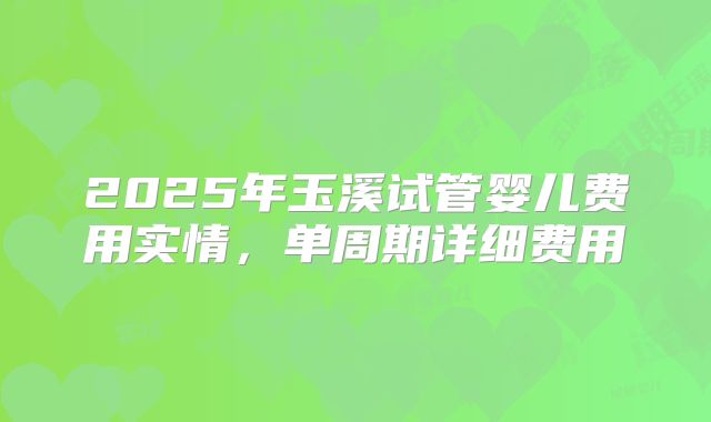2025年玉溪试管婴儿费用实情,单周期详细费用