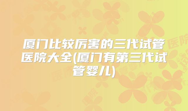 厦门比较厉害的三代试管医院大全(厦门有第三代试管婴儿)