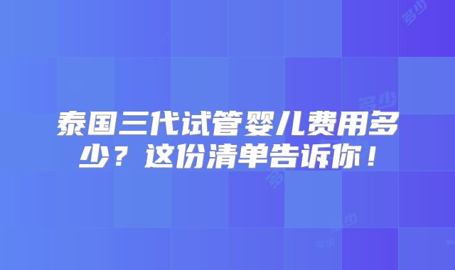 泰国三代试管婴儿费用多少?这份清单告诉你!