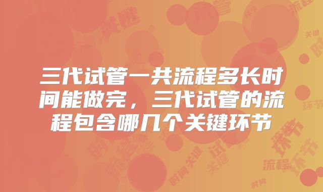 三代试管一共流程多长时间能做完,三代试管的流程包含哪几个关键环节