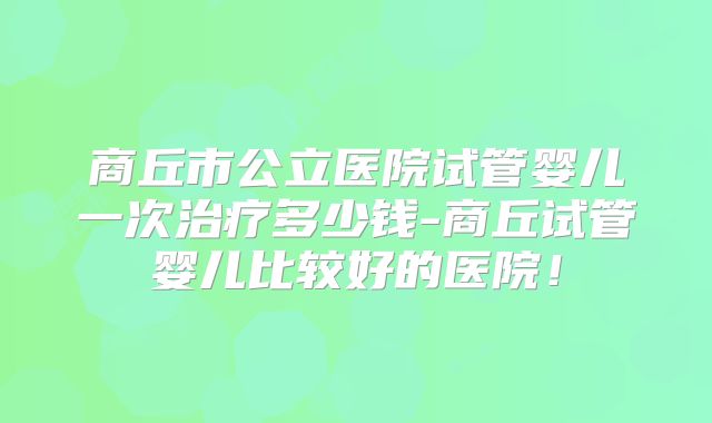 商丘市公立医院试管婴儿一次治疗多少钱-商丘试管婴儿比较好的医院！