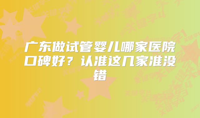 广东做试管婴儿哪家医院口碑好？认准这几家准没错