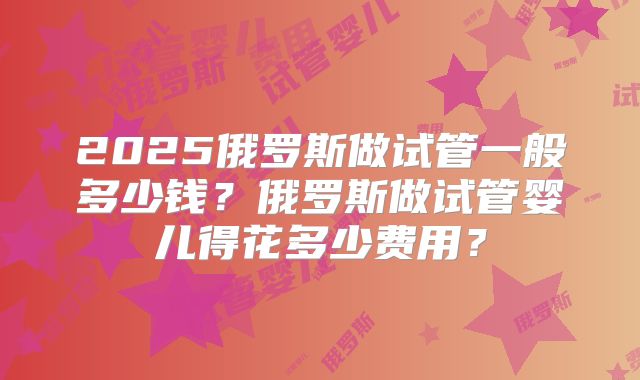 2025俄罗斯做试管一般多少钱?俄罗斯做试管婴儿得花多少费用?