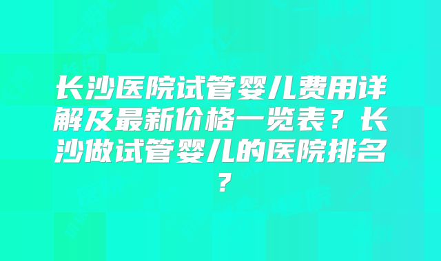 长沙医院试管婴儿费用详解及最新价格一览表？长沙做试管婴儿的医院排名？