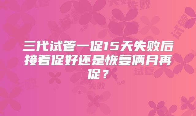 三代试管一促15天失败后接着促好还是恢复俩月再促？