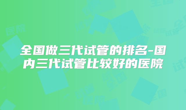 全国做三代试管的排名-国内三代试管比较好的医院