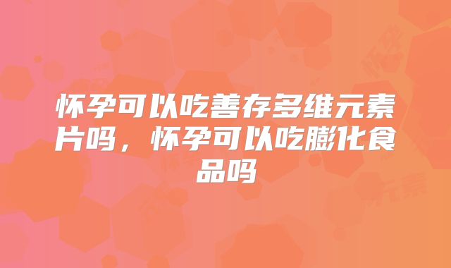 怀孕可以吃善存多维元素片吗,怀孕可以吃膨化食品吗