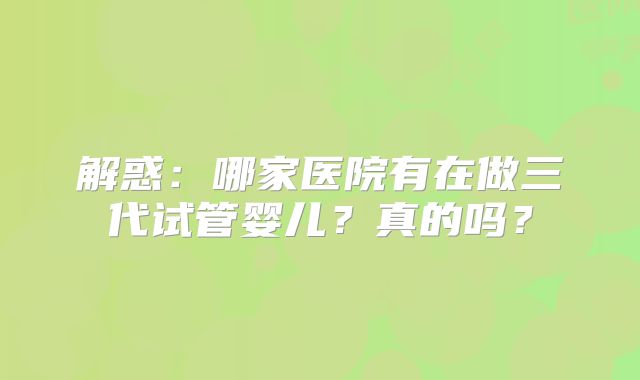 解惑：哪家医院有在做三代试管婴儿？真的吗？