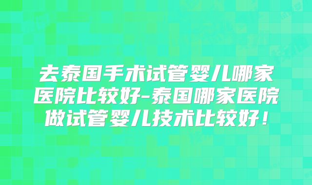 去泰国手术试管婴儿哪家医院比较好-泰国哪家医院做试管婴儿技术比较好！