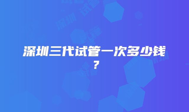 深圳三代试管一次多少钱?