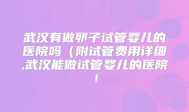 武汉有做卵子试管婴儿的医院吗(附试管费用详细,武汉能做试管婴儿的医院!