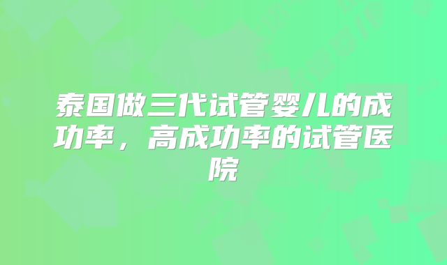 泰国做三代试管婴儿的成功率，高成功率的试管医院