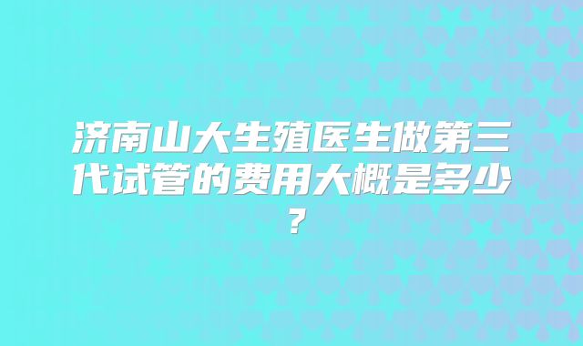 济南山大生殖医生做第三代试管的费用大概是多少？
