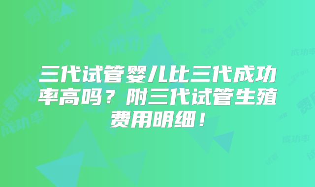 三代试管婴儿比三代成功率高吗？附三代试管生殖费用明细！