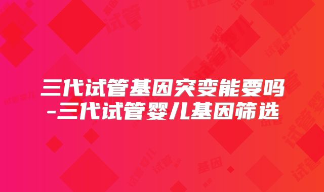 三代试管基因突变能要吗-三代试管婴儿基因筛选