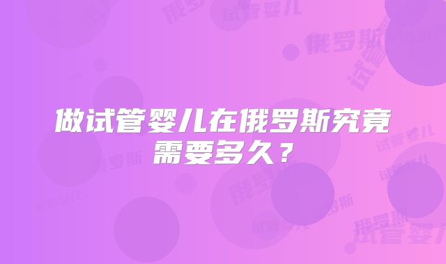做试管婴儿在俄罗斯究竟需要多久?