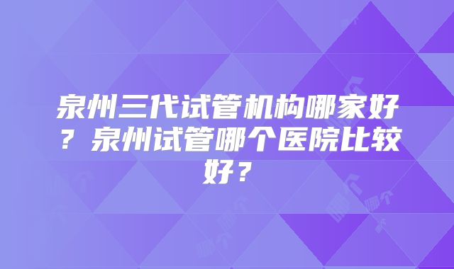 泉州三代试管机构哪家好?泉州试管哪个医院比较好?