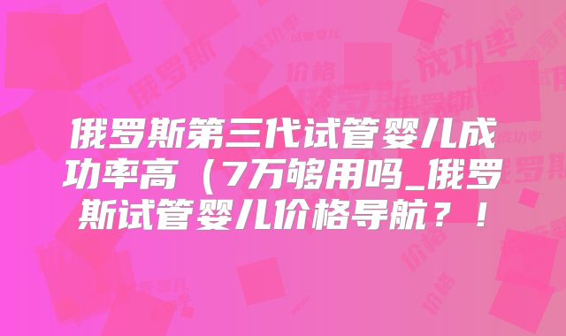 俄罗斯第三代试管婴儿成功率高（7万够用吗_俄罗斯试管婴儿价格导航？！