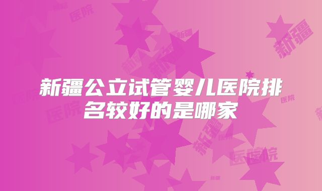 新疆公立试管婴儿医院排名较好的是哪家
