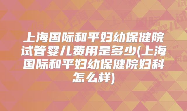 上海国际和平妇幼保健院试管婴儿费用是多少(上海国际和平妇幼保健院妇科怎么样)